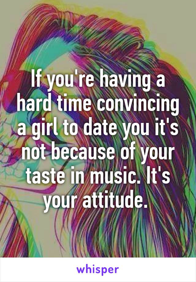 If you're having a hard time convincing a girl to date you it's not because of your taste in music. It's your attitude. 