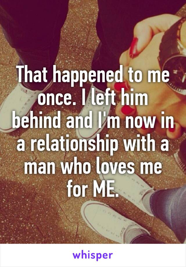 That happened to me once. I left him behind and I'm now in a relationship with a man who loves me for ME.