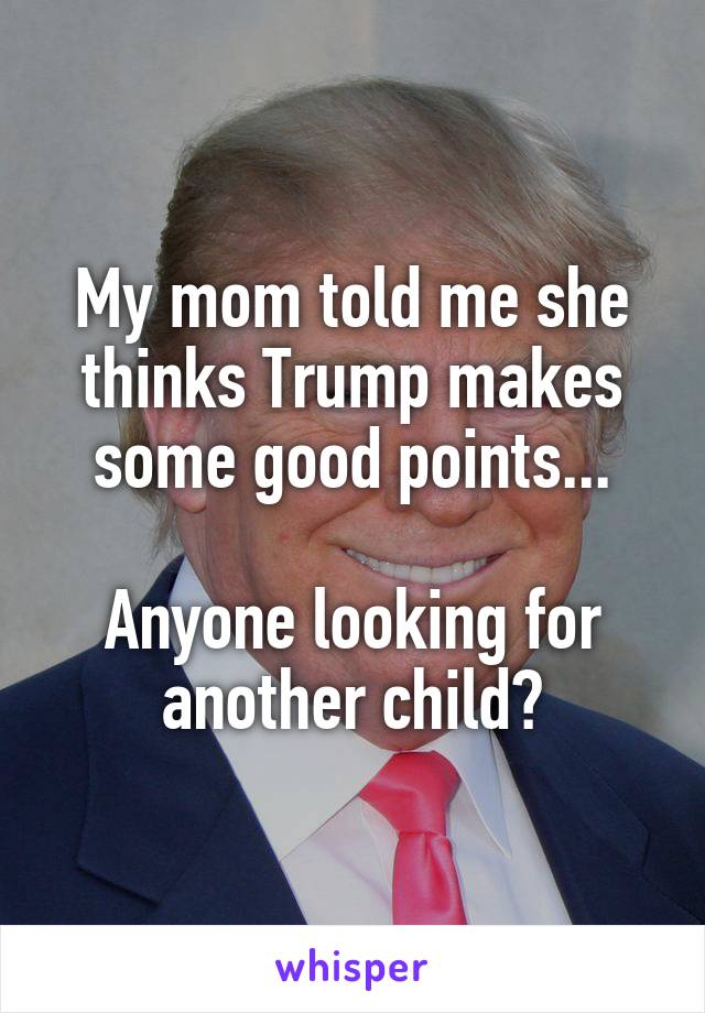 My mom told me she thinks Trump makes some good points...

Anyone looking for another child?