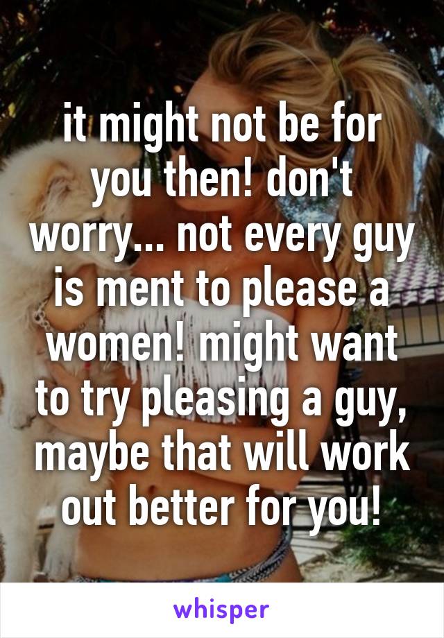 it might not be for you then! don't worry... not every guy is ment to please a women! might want to try pleasing a guy, maybe that will work out better for you!