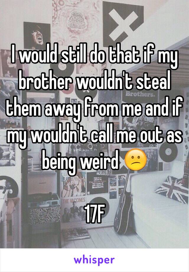 I would still do that if my brother wouldn't steal them away from me and if my wouldn't call me out as being weird 😕

17F