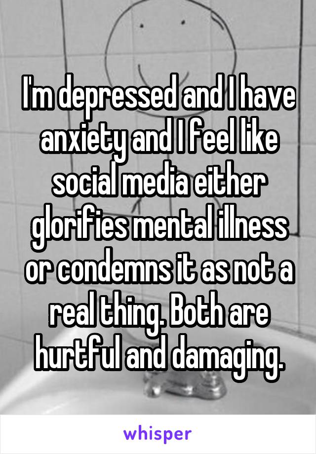 I'm depressed and I have anxiety and I feel like social media either glorifies mental illness or condemns it as not a real thing. Both are hurtful and damaging.