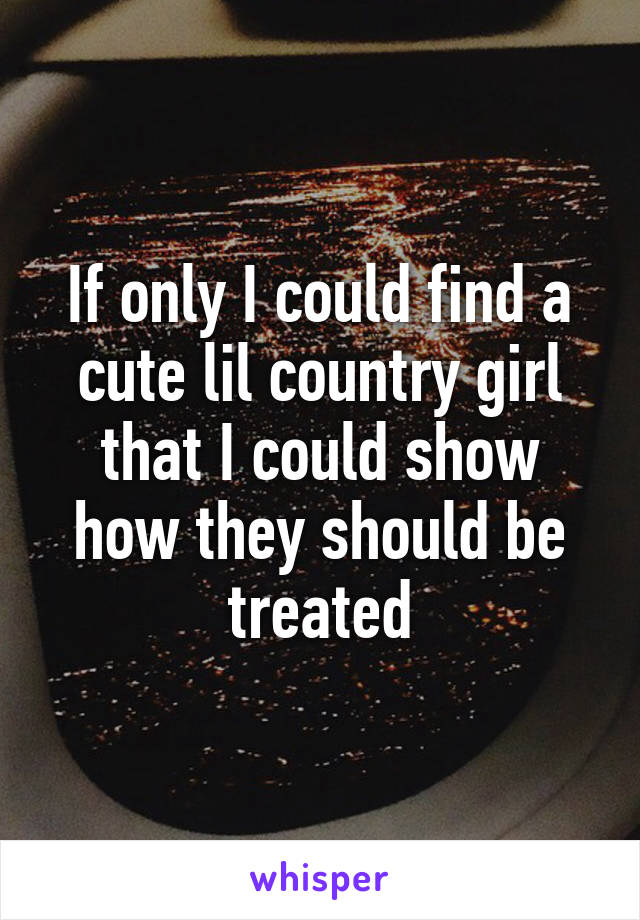 If only I could find a cute lil country girl that I could show how they should be treated