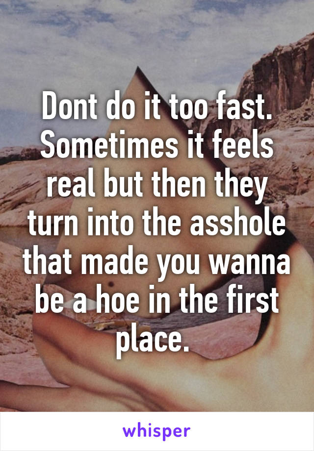 Dont do it too fast. Sometimes it feels real but then they turn into the asshole that made you wanna be a hoe in the first place. 