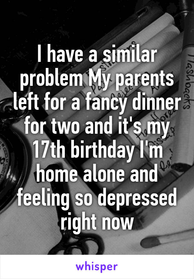 I have a similar problem My parents left for a fancy dinner for two and it's my 17th birthday I'm home alone and feeling so depressed right now