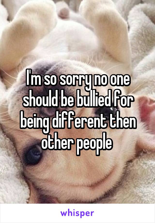 I'm so sorry no one should be bullied for being different then other people 