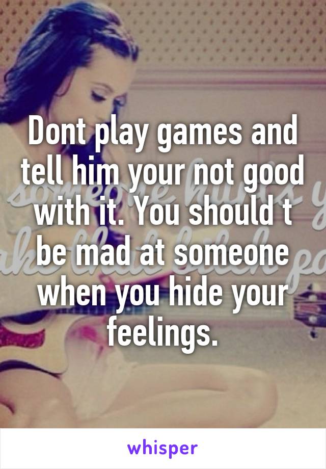 Dont play games and tell him your not good with it. You should t be mad at someone when you hide your feelings.