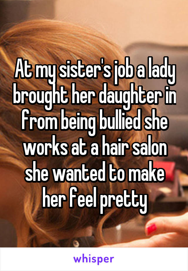 At my sister's job a lady brought her daughter in from being bullied she works at a hair salon she wanted to make her feel pretty
