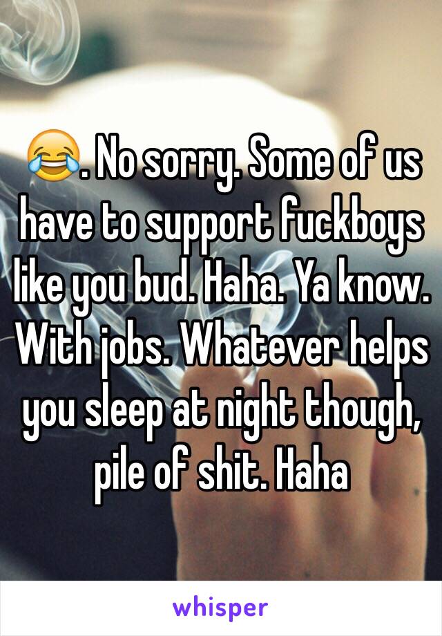 😂. No sorry. Some of us have to support fuckboys like you bud. Haha. Ya know. With jobs. Whatever helps you sleep at night though, pile of shit. Haha