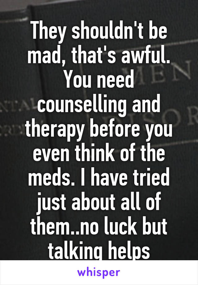 They shouldn't be mad, that's awful.
You need counselling and therapy before you even think of the meds. I have tried just about all of them..no luck but talking helps