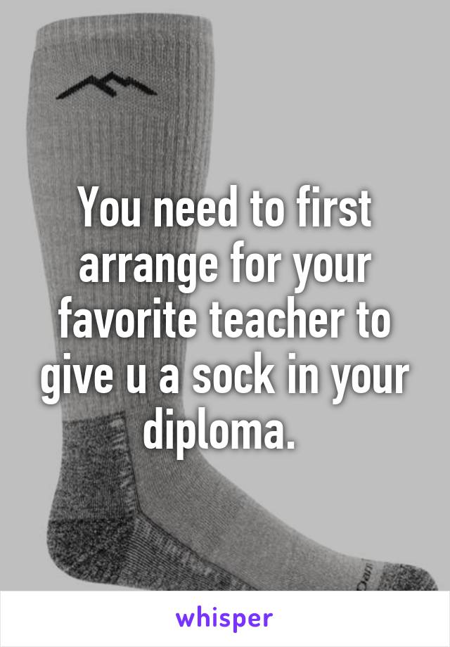 You need to first arrange for your favorite teacher to give u a sock in your diploma. 