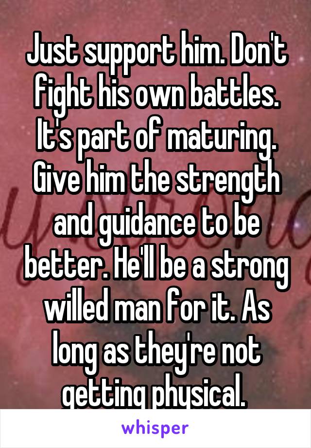 Just support him. Don't fight his own battles. It's part of maturing. Give him the strength and guidance to be better. He'll be a strong willed man for it. As long as they're not getting physical. 