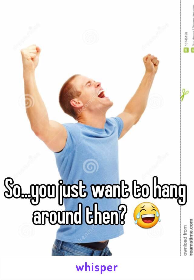 So...you just want to hang around then? 😂