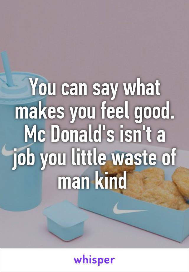 You can say what makes you feel good. Mc Donald's isn't a job you little waste of man kind 