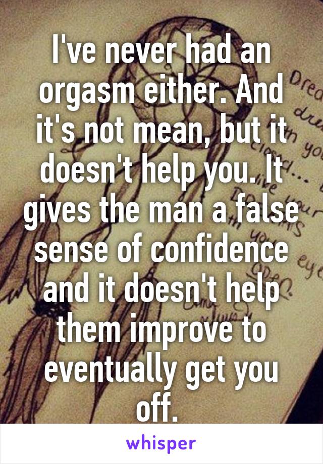 I've never had an orgasm either. And it's not mean, but it doesn't help you. It gives the man a false sense of confidence and it doesn't help them improve to eventually get you off. 