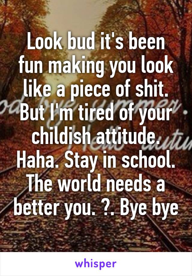 Look bud it's been fun making you look like a piece of shit. But I'm tired of your childish attitude. Haha. Stay in school. The world needs a better you. 😂. Bye bye 