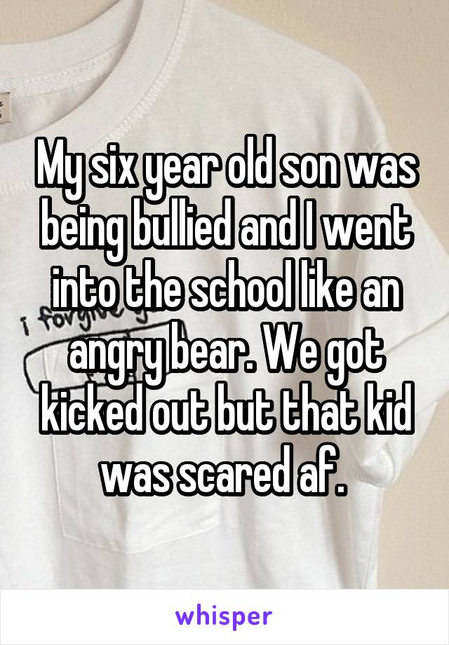 My six year old son was being bullied and I went into the school like an angry bear. We got kicked out but that kid was scared af. 