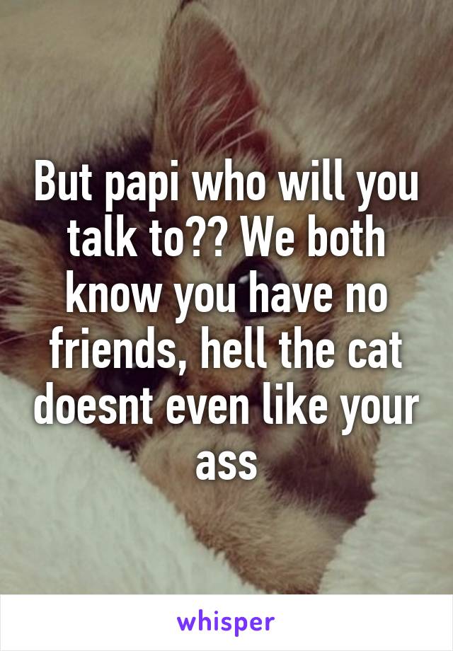 But papi who will you talk to?? We both know you have no friends, hell the cat doesnt even like your ass