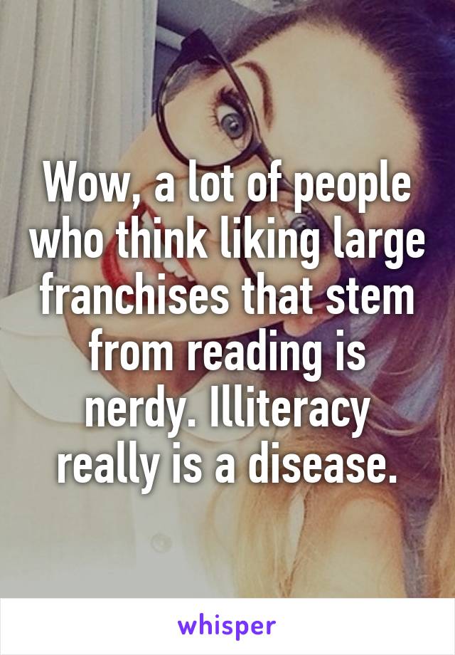 Wow, a lot of people who think liking large franchises that stem from reading is nerdy. Illiteracy really is a disease.
