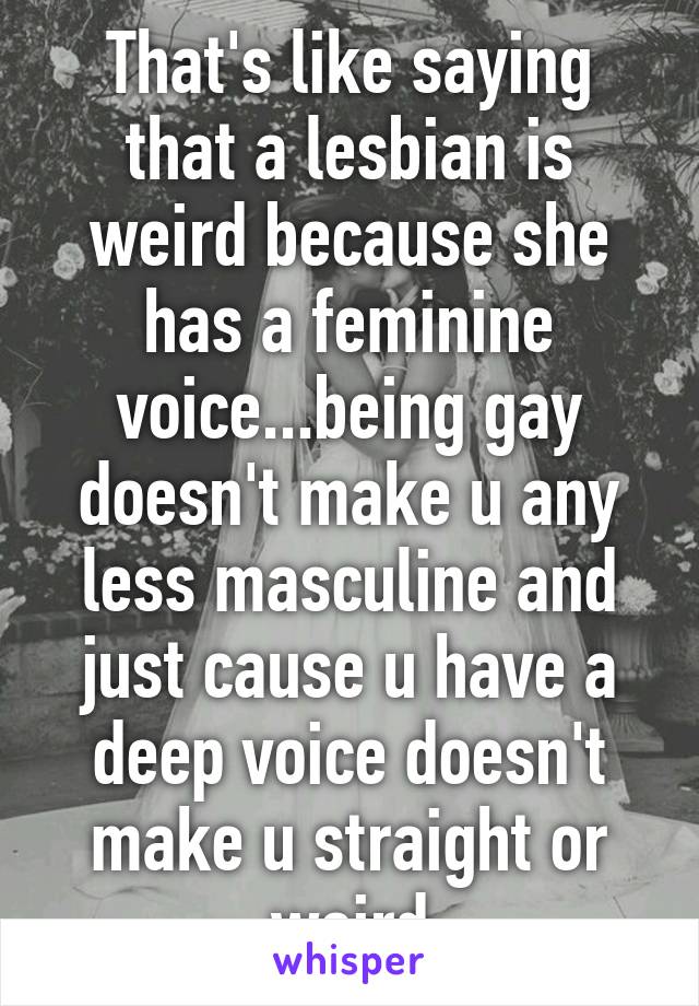 That's like saying that a lesbian is weird because she has a feminine voice...being gay doesn't make u any less masculine and just cause u have a deep voice doesn't make u straight or weird