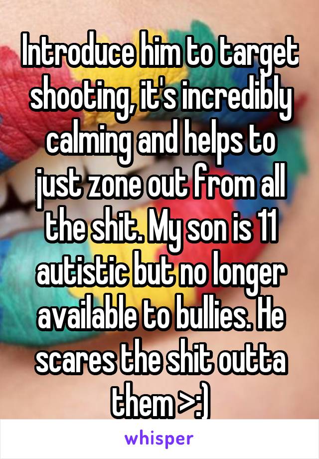 Introduce him to target shooting, it's incredibly calming and helps to just zone out from all the shit. My son is 11 autistic but no longer available to bullies. He scares the shit outta them >:)