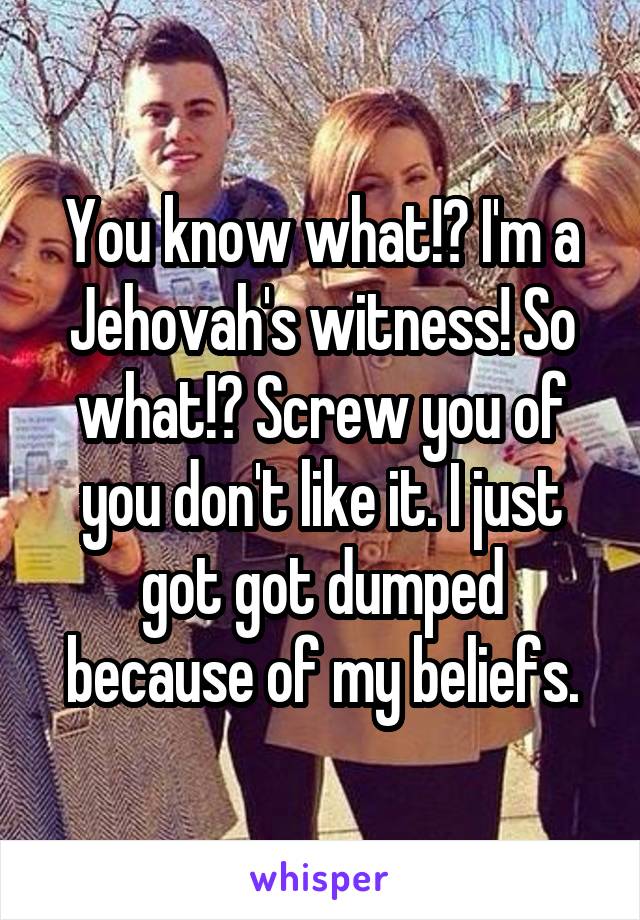 You know what!? I'm a Jehovah's witness! So what!? Screw you of you don't like it. I just got got dumped because of my beliefs.