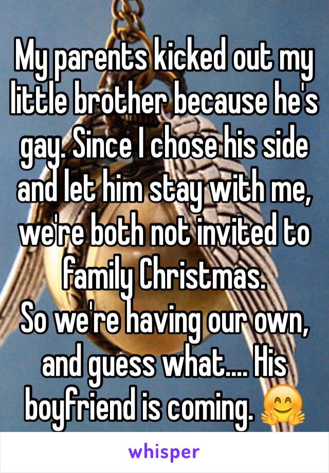 My parents kicked out my little brother because he's gay. Since I chose his side and let him stay with me, we're both not invited to family Christmas. 
So we're having our own, and guess what.... His boyfriend is coming. 🤗
