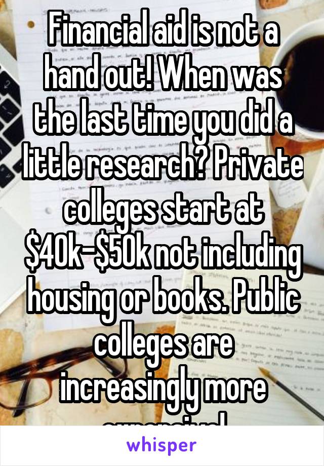 Financial aid is not a hand out! When was the last time you did a little research? Private colleges start at $40k-$50k not including housing or books. Public colleges are increasingly more expensive!