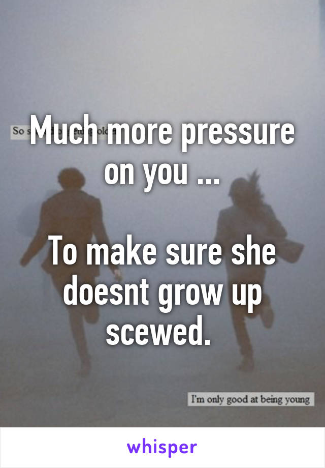 Much more pressure on you ...

To make sure she doesnt grow up scewed. 