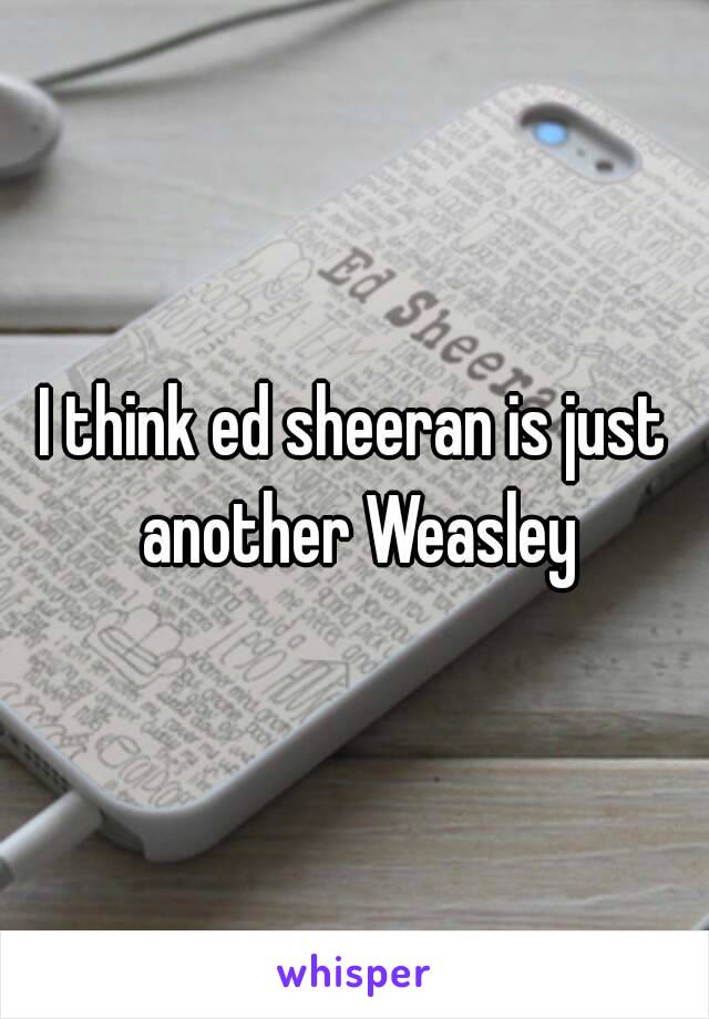 I think ed sheeran is just another Weasley