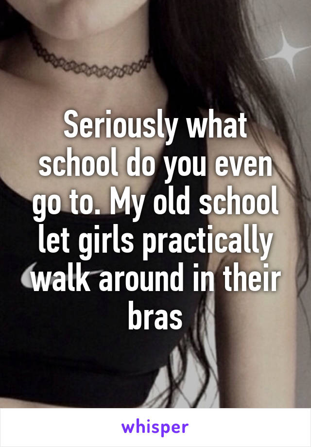 Seriously what school do you even go to. My old school let girls practically walk around in their bras