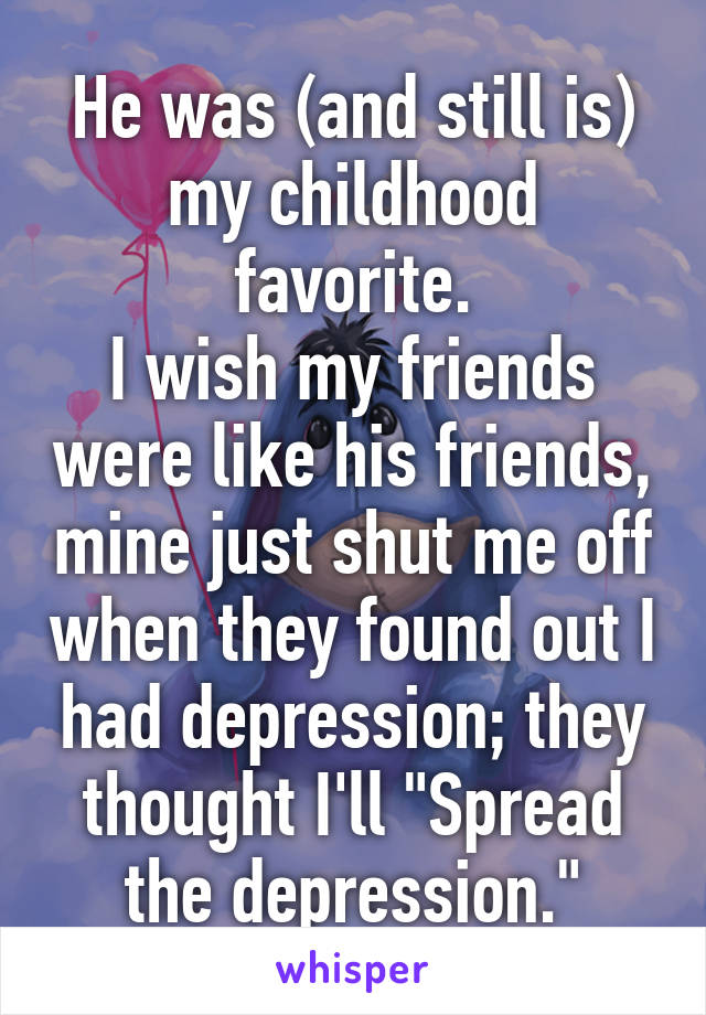 He was (and still is) my childhood favorite.
I wish my friends were like his friends, mine just shut me off when they found out I had depression; they thought I'll "Spread the depression."