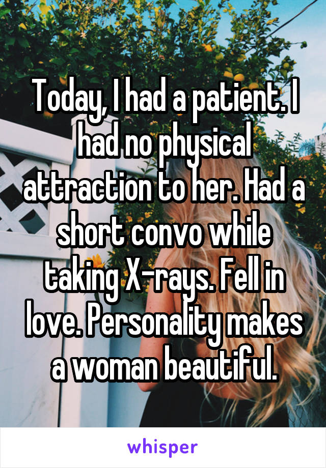 Today, I had a patient. I had no physical attraction to her. Had a short convo while taking X-rays. Fell in love. Personality makes a woman beautiful.