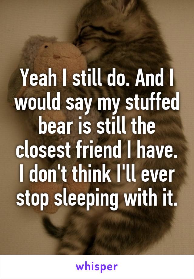 Yeah I still do. And I would say my stuffed bear is still the closest friend I have. I don't think I'll ever stop sleeping with it.