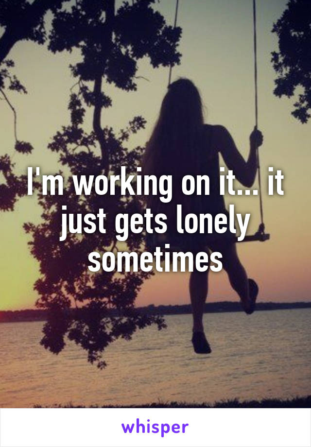 I'm working on it... it just gets lonely sometimes