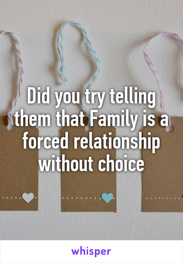 Did you try telling them that Family is a forced relationship without choice