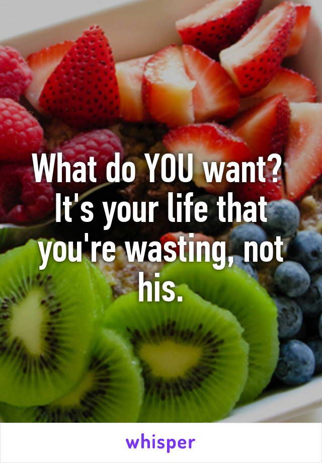 What do YOU want?  It's your life that you're wasting, not his.