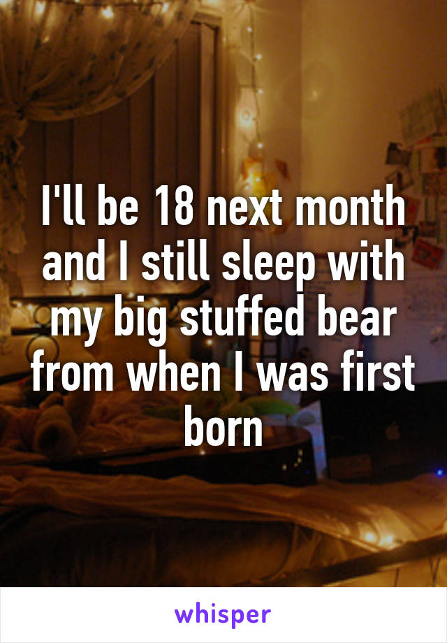 I'll be 18 next month and I still sleep with my big stuffed bear from when I was first born