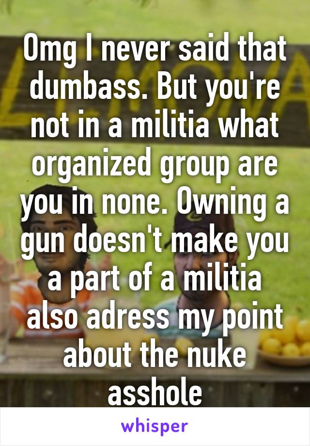 Omg I never said that dumbass. But you're not in a militia what organized group are you in none. Owning a gun doesn't make you a part of a militia also adress my point about the nuke asshole