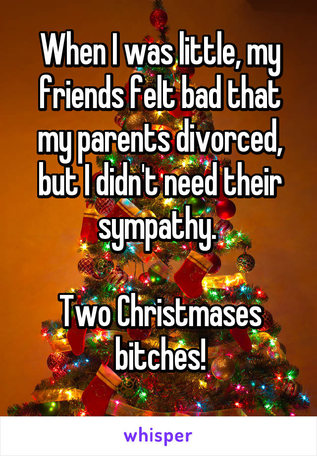 When I was little, my friends felt bad that my parents divorced, but I didn't need their sympathy. 

Two Christmases bitches!
