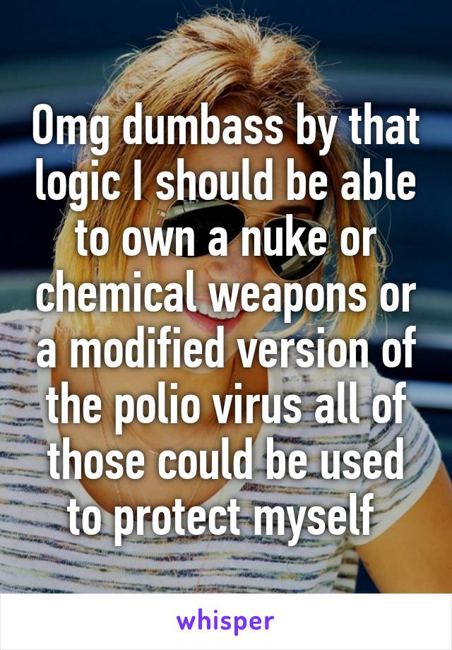 Omg dumbass by that logic I should be able to own a nuke or chemical weapons or a modified version of the polio virus all of those could be used to protect myself 