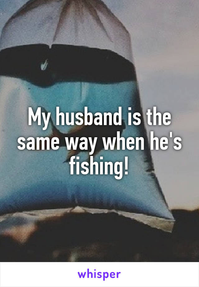 My husband is the same way when he's fishing!