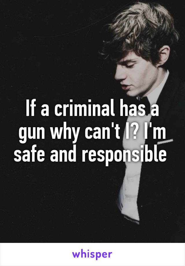 If a criminal has a gun why can't I? I'm safe and responsible 