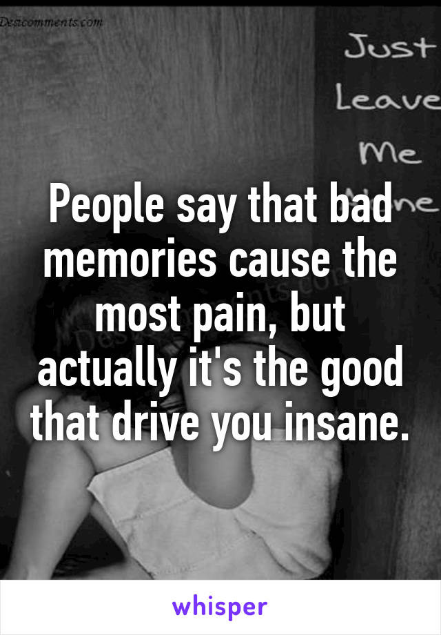 People say that bad memories cause the most pain, but actually it's the good that drive you insane.