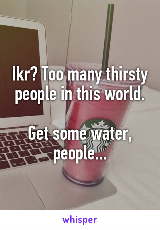 Ikr? Too many thirsty people in this world.

Get some water, people...