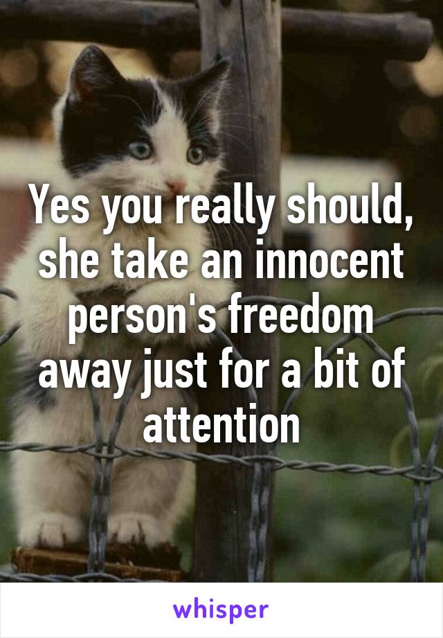 Yes you really should, she take an innocent person's freedom away just for a bit of attention