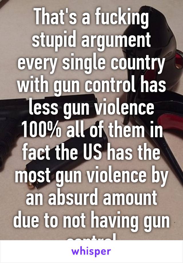 That's a fucking stupid argument every single country with gun control has less gun violence 100% all of them in fact the US has the most gun violence by an absurd amount due to not having gun control