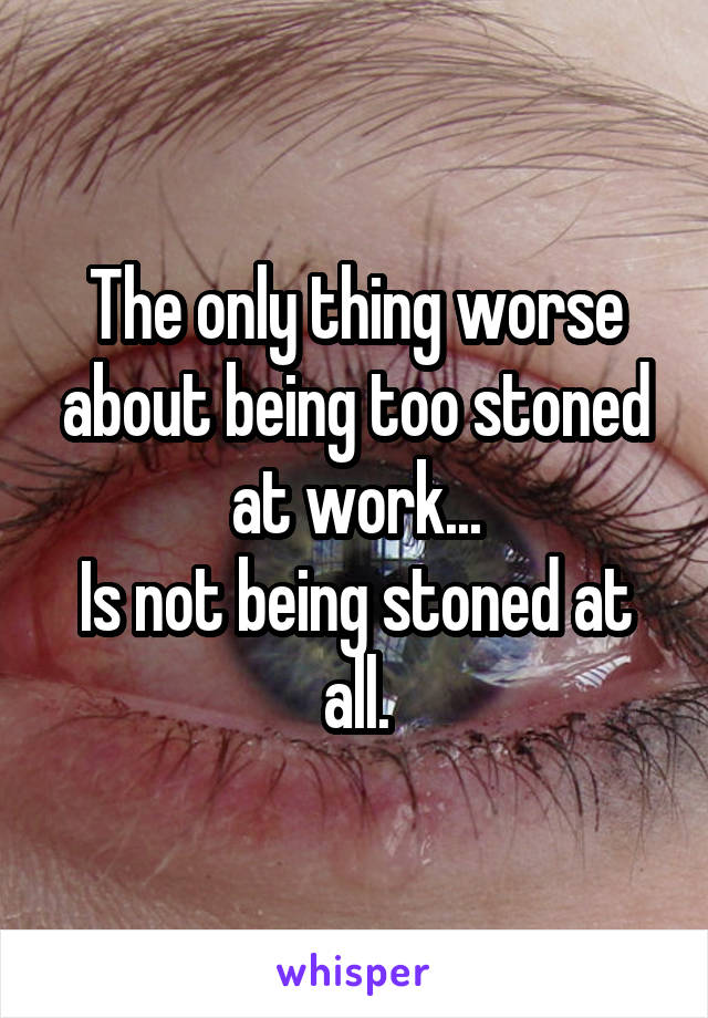 The only thing worse about being too stoned at work...
Is not being stoned at all.