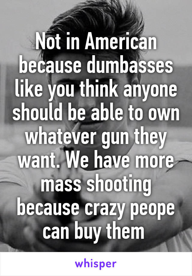 Not in American because dumbasses like you think anyone should be able to own whatever gun they want. We have more mass shooting because crazy peope can buy them 