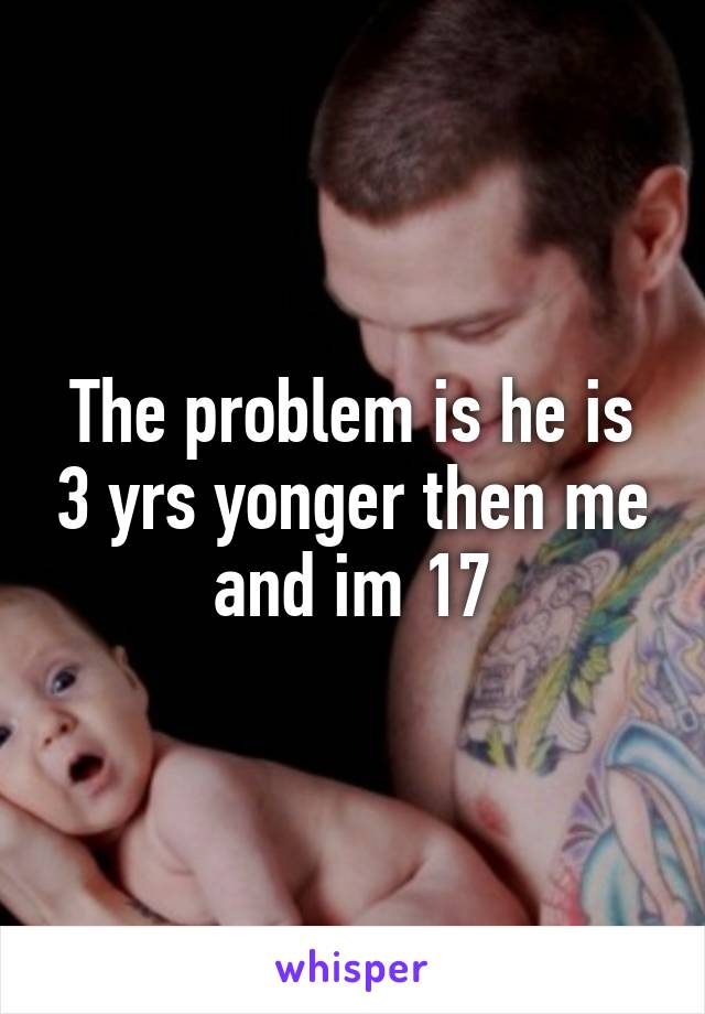 The problem is he is 3 yrs yonger then me and im 17